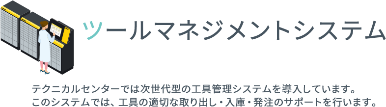 ツールマネジメントシステム テクニカルセンターでは次世代型の工具管理システムを導入しています。
このシステムでは、工具の適切な取り出し・入庫・発注のサポートを行います。