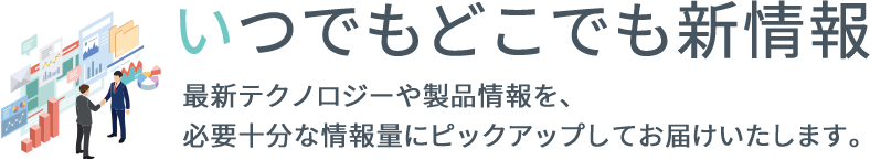 いつでもどこでも新情報。最新テクノロジーや製品情報を、必要十分な情報量にピックアップしてお届けいたします。